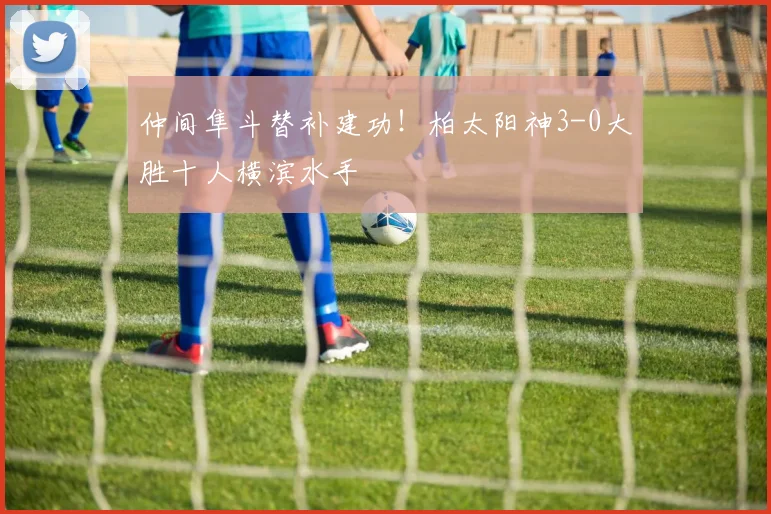 仲间隼斗替补建功！柏太阳神3-0大胜十人横滨水手
