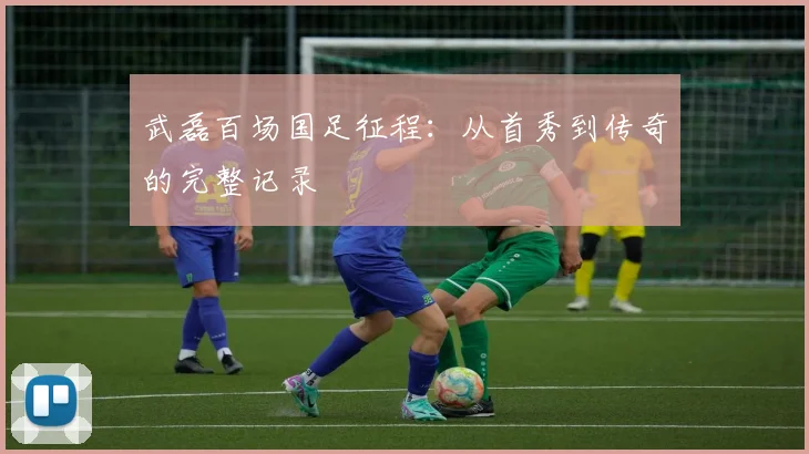 武磊百场国足征程：从首秀到传奇的完整记录
