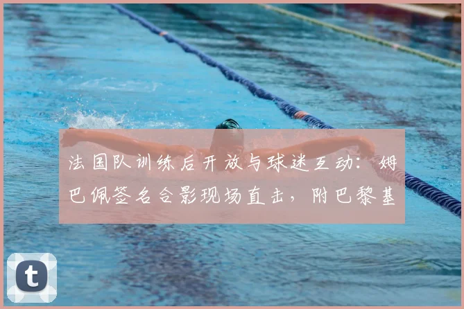 法国队训练后开放与球迷互动:姆巴佩签名合影现场直击,附巴黎基地公开时间表与球迷见面攻略