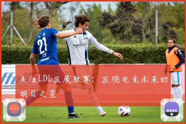 关注LDL发展联赛：发现电竞未来的明日之星