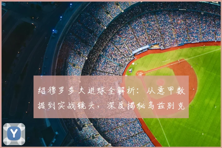 绍穆罗多夫进球全解析：从意甲数据到实战镜头，深度揭秘乌兹别克锋霸的破门之道