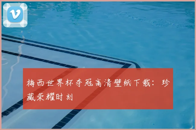 梅西世界杯夺冠高清壁纸下载：珍藏荣耀时刻