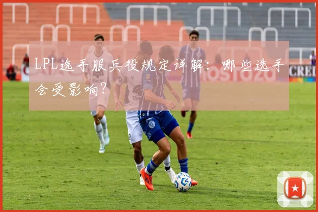 LPL选手服兵役规定详解：哪些选手会受影响？