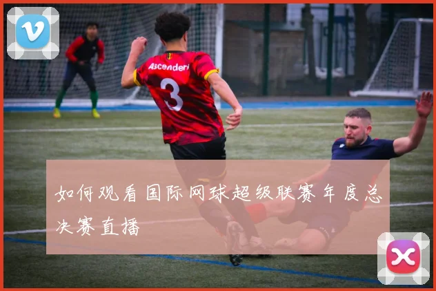 如何观看国际网球超级联赛年度总决赛直播