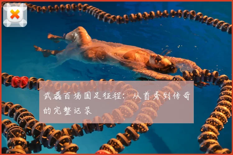 武磊百场国足征程：从首秀到传奇的完整记录