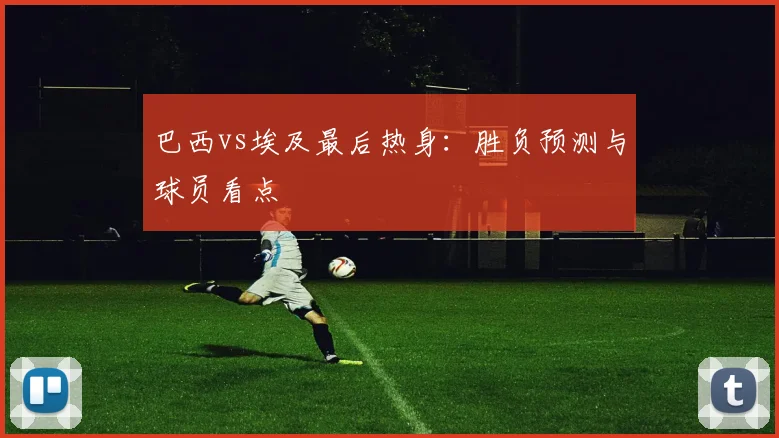 巴西vs埃及最后热身：胜负预测与球员看点