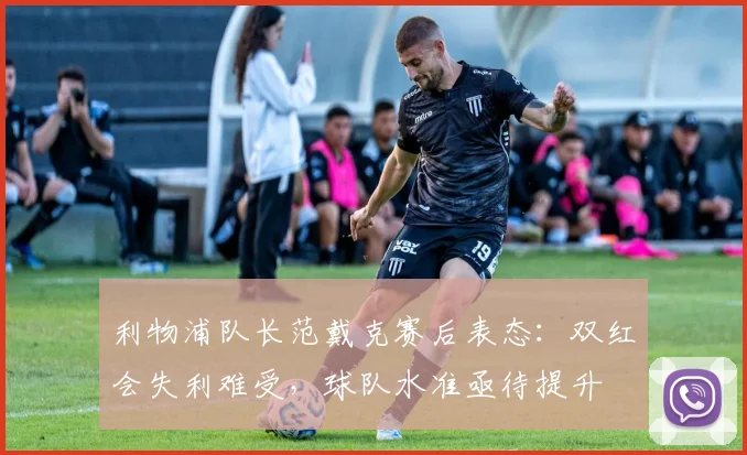 利物浦队长范戴克赛后表态:双红会失利难受,球队水准亟待提升