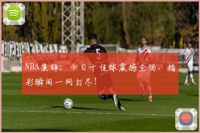 NBA集锦：今日十佳球震撼全场，精彩瞬间一网打尽！