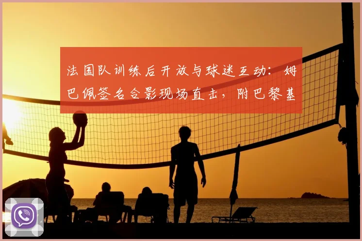 法国队训练后开放与球迷互动:姆巴佩签名合影现场直击,附巴黎基地公开时间表与球迷见面攻略