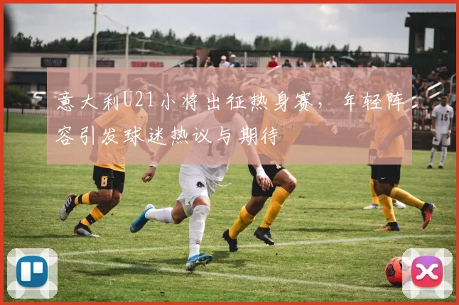 意大利U21小将出征热身赛，年轻阵容引发球迷热议与期待