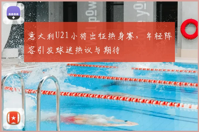 意大利U21小将出征热身赛,年轻阵容引发球迷热议与期待