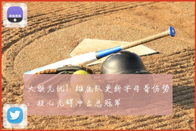 大额无忧！雄鹿队更新字母哥伤势，核心无碍冲击总冠军